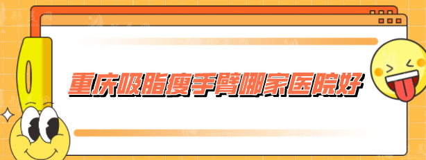 重慶吸脂瘦手臂哪家醫(yī)院好？收錄5家網(wǎng)評高分，當(dāng)?shù)厝肆λ]